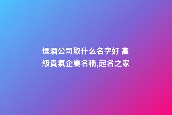 煙酒公司取什么名字好 高級貴氣企業名稱,起名之家-第1張-公司起名-玄機派